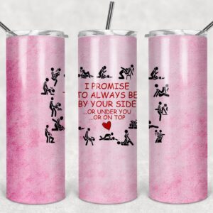 I Promise to Always Be By Your Side, or Under You, or on Top, 20oz. Skinny Straight Tumbler, PNG File